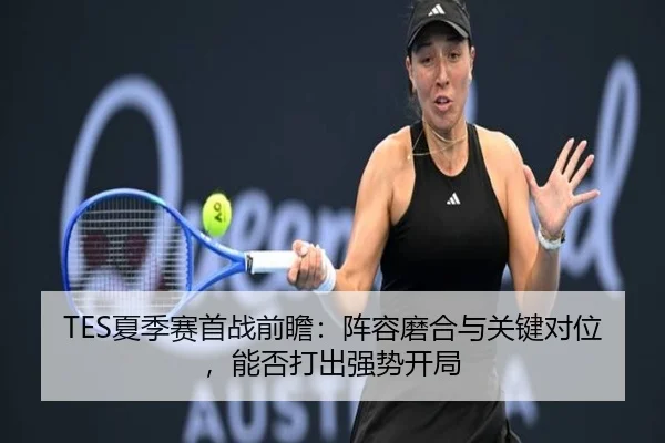 TES夏季赛首战前瞻：阵容磨合与关键对位，能否打出强势开局